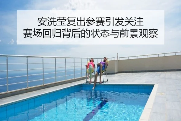 安洗莹复出参赛引发关注 赛场回归背后的状态与前景观察