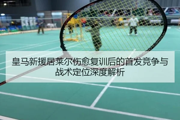 皇马新援居莱尔伤愈复训后的首发竞争与战术定位深度解析