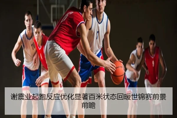 谢震业起跑反应优化显著百米状态回暖世锦赛前景前瞻