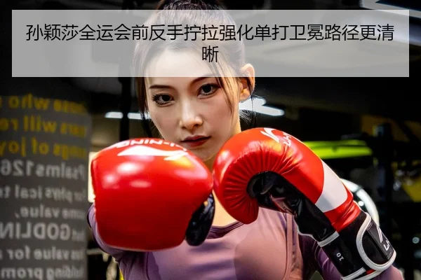孙颖莎全运会前反手拧拉强化单打卫冕路径更清晰