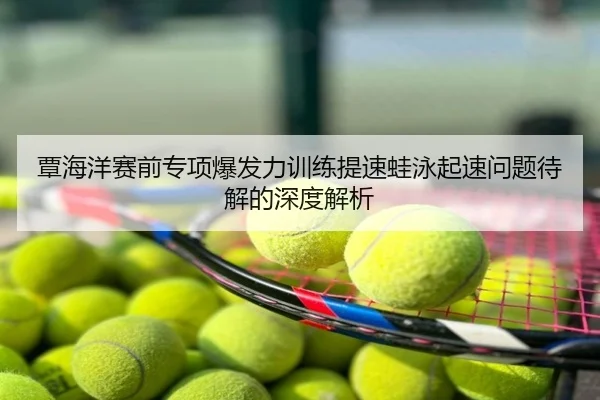 覃海洋赛前专项爆发力训练提速蛙泳起速问题待解的深度解析