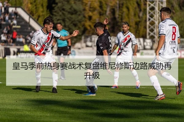 皇马季前热身赛战术复盘维尼修斯边路威胁再升级