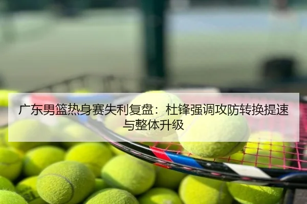 广东男篮热身赛失利复盘：杜锋强调攻防转换提速与整体升级