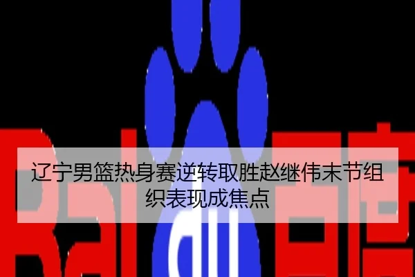 辽宁男篮热身赛逆转取胜赵继伟末节组织表现成焦点