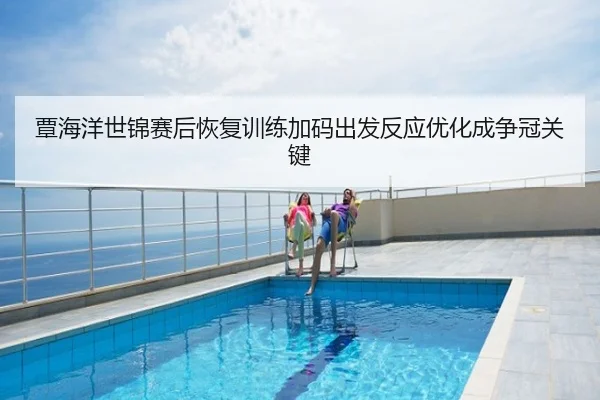 覃海洋世锦赛后恢复训练加码出发反应优化成争冠关键