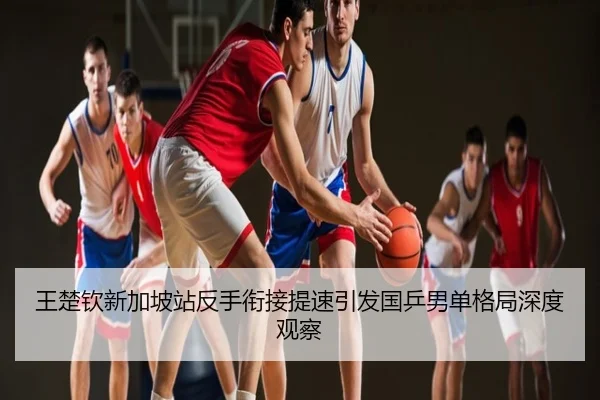 王楚钦新加坡站反手衔接提速引发国乒男单格局深度观察
