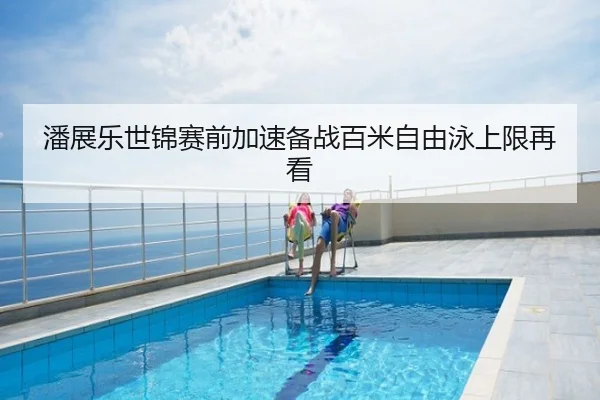 潘展乐世锦赛前加速备战百米自由泳上限再看