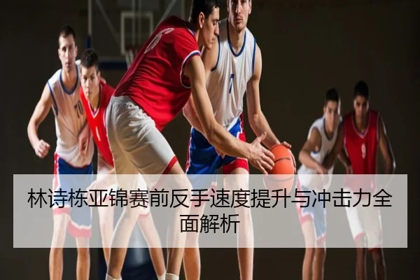 林诗栋亚锦赛前反手速度提升与冲击力全面解析