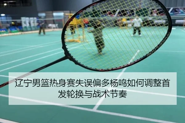 辽宁男篮热身赛失误偏多杨鸣如何调整首发轮换与战术节奏