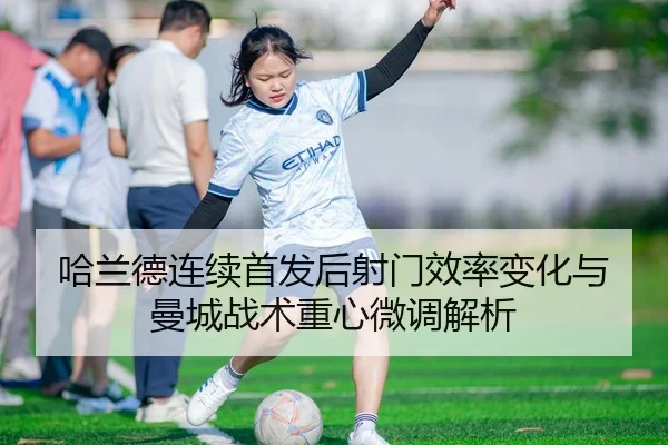 哈兰德连续首发后射门效率变化与曼城战术重心微调解析