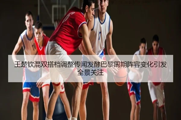 王楚钦混双搭档调整传闻发酵巴黎周期阵容变化引发全景关注